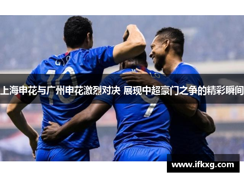 上海申花与广州申花激烈对决 展现中超豪门之争的精彩瞬间