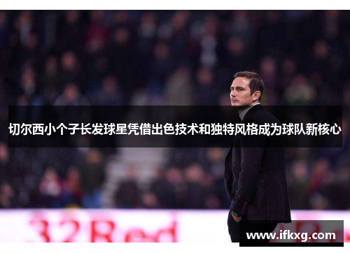 切尔西小个子长发球星凭借出色技术和独特风格成为球队新核心